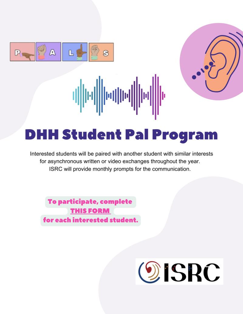 Flyer shows the logo for ISRC and the word PALS spelled out in ASL. Cartoons of sound waves and an ear. Text reads- "ISRC Pals, DHH Student Pal Program. Interested students will be paired with another student with similar interests for asynchronous written or video exchanges throughout the year. ISRC will provide monthly prompts for the communication."
